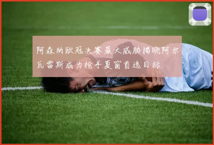 阿森纳欧冠决赛最大威胁揭晓阿尔瓦雷斯成为枪手夏窗首选目标