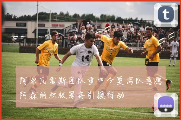 阿尔瓦雷斯团队重申今夏离队意愿阿森纳积极筹备引援行动