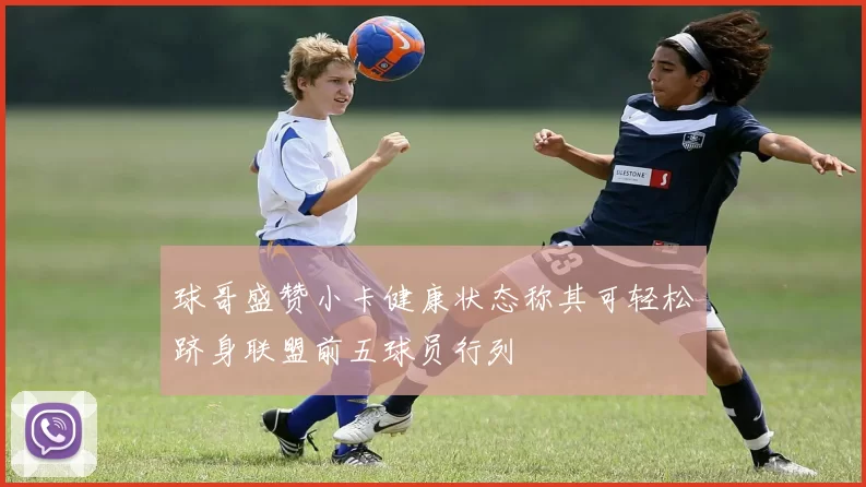 球哥盛赞小卡健康状态称其可轻松跻身联盟前五球员行列