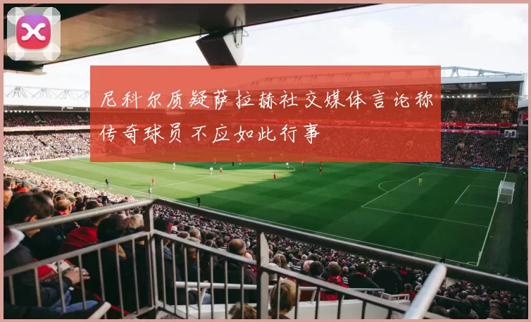 尼科尔质疑萨拉赫社交媒体言论称传奇球员不应如此行事