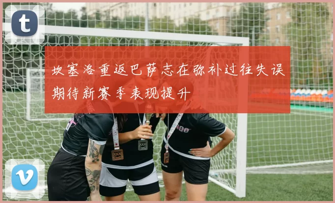 坎塞洛重返巴萨志在弥补过往失误期待新赛季表现提升
