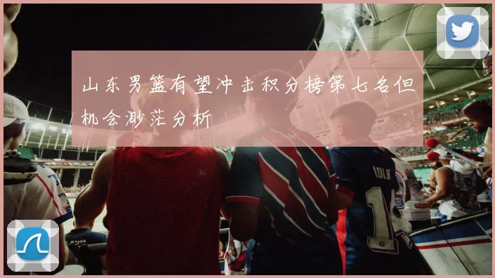 山东男篮有望冲击积分榜第七名但机会渺茫分析