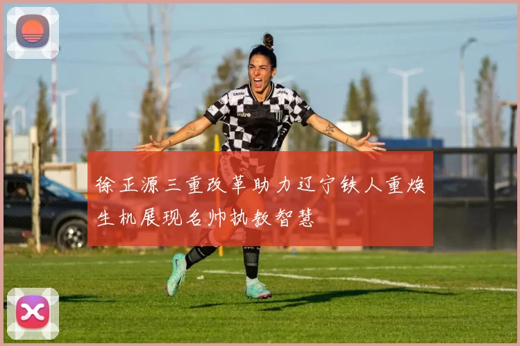 徐正源三重改革助力辽宁铁人重焕生机展现名帅执教智慧