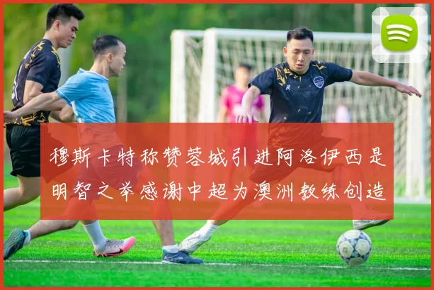 穆斯卡特称赞蓉城引进阿洛伊西是明智之举感谢中超为澳洲教练创造机会