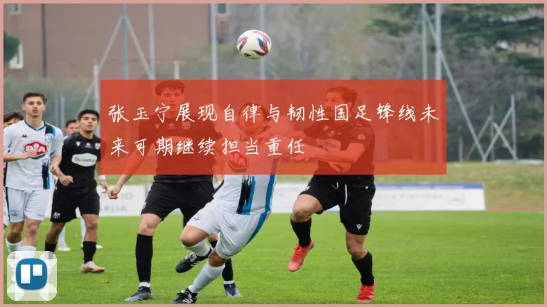 张玉宁展现自律与韧性国足锋线未来可期继续担当重任