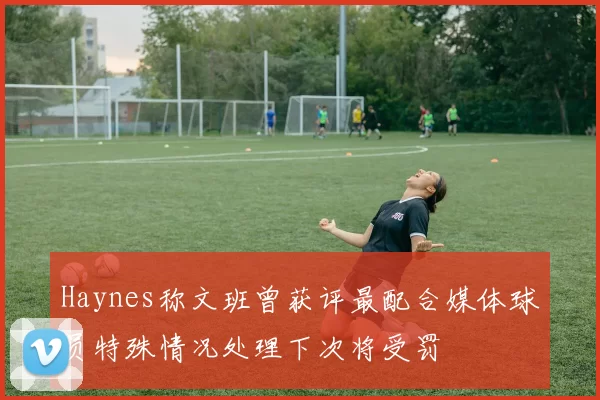 Haynes称文班曾获评最配合媒体球员特殊情况处理下次将受罚