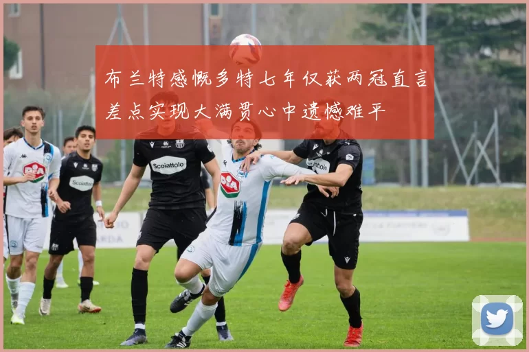 布兰特感慨多特七年仅获两冠直言差点实现大满贯心中遗憾难平