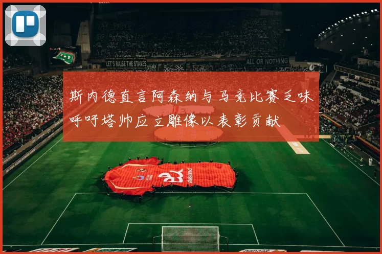 斯内德直言阿森纳与马竞比赛乏味呼吁塔帅应立雕像以表彰贡献