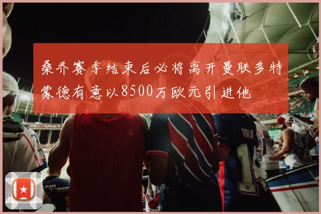 桑乔赛季结束后必将离开曼联多特蒙德有意以8500万欧元引进他