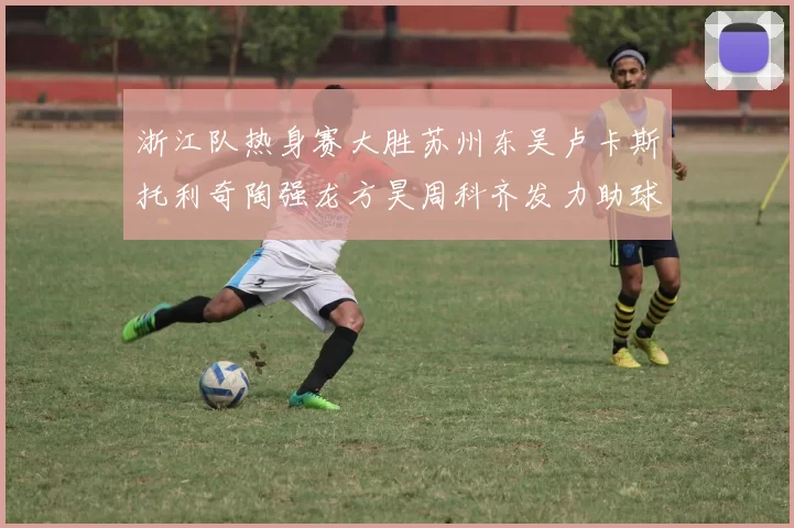 浙江队热身赛大胜苏州东吴卢卡斯托利奇陶强龙方昊周科齐发力助球队取胜