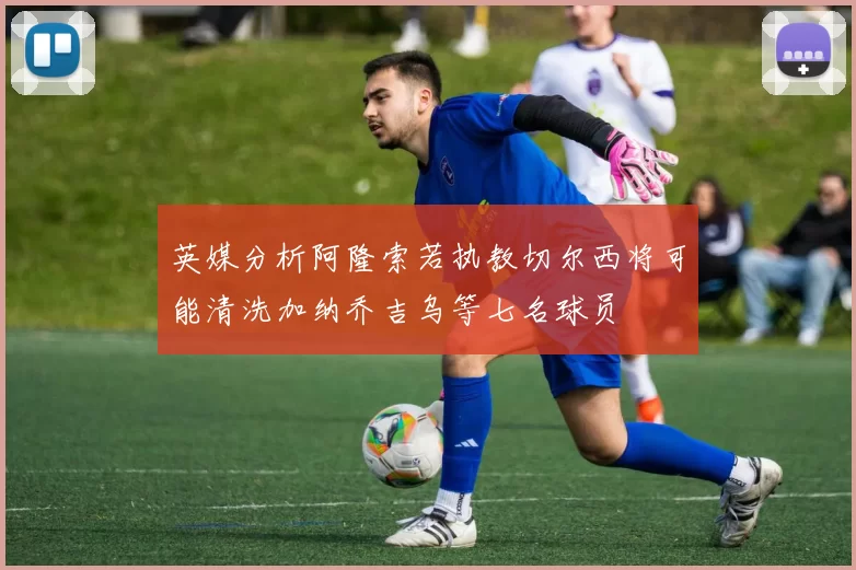 英媒分析阿隆索若执教切尔西将可能清洗加纳乔吉乌等七名球员