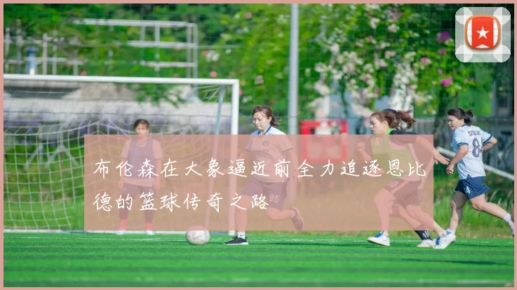 布伦森在大象逼近前全力追逐恩比德的篮球传奇之路