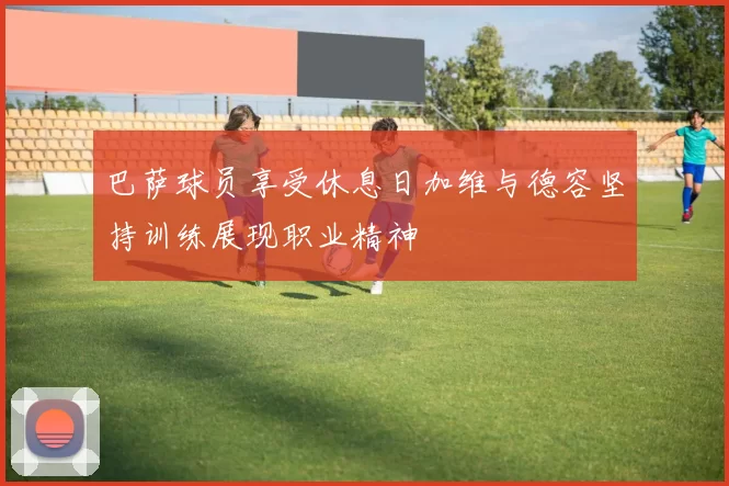 巴萨球员享受休息日加维与德容坚持训练展现职业精神